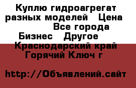 Куплю гидроагрегат разных моделей › Цена ­ 1 000 - Все города Бизнес » Другое   . Краснодарский край,Горячий Ключ г.